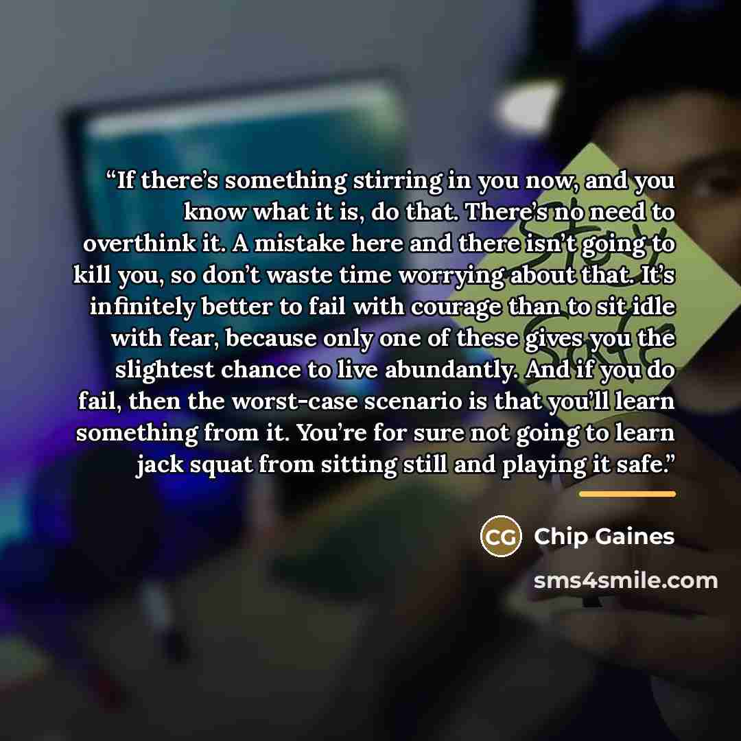 “If there’s something stirring in you now, and you know what it is, do that. There’s no need to overthink it. A mistake here and there isn’t going to kill you, so don’t waste time worrying about that. It’s infinitely better to fail with courage than to sit idle with fear, because only one of these…” quote by Chip Gaines