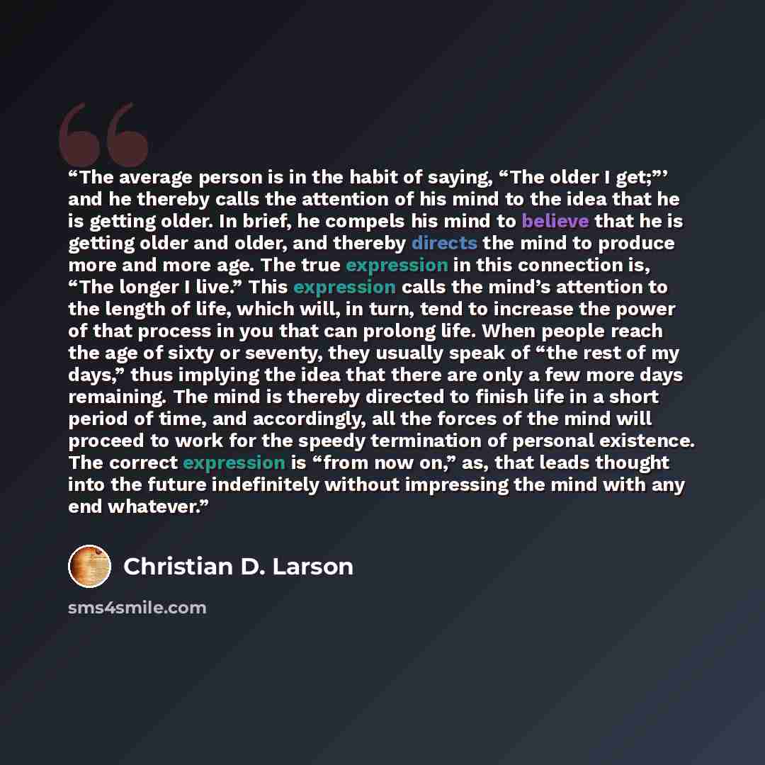“The average person is in the habit of saying, “The older I get;”’ and he thereby calls the attention of his mind to the idea that he is getting older. In brief, he compels his mind to believe that he is getting older and older, and thereby directs the mind to produce more and more age. The true…” quote by Christian D. Larson