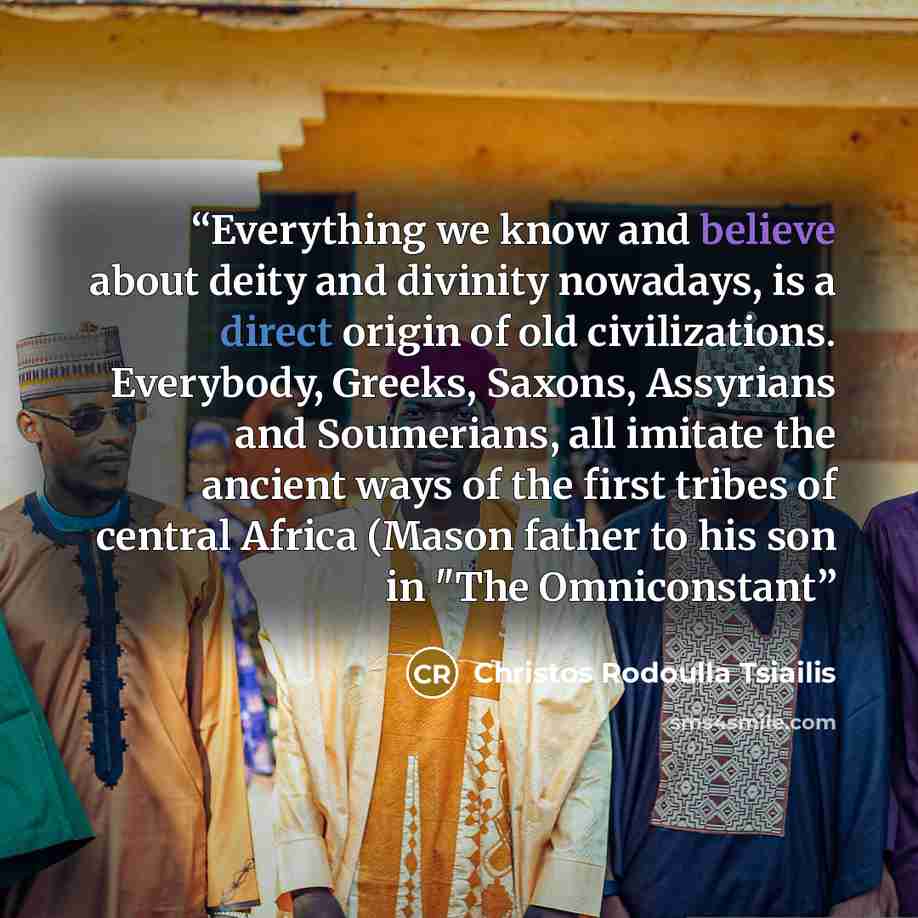 “Everything we know and believe about deity and divinity nowadays, is a direct origin of old civilizations. Everybody, Greeks, Saxons, Assyrians and Soumerians, all imitate the ancient ways of the first tribes of central Africa (Mason father to his son in "The Omniconstant” quote by Christos Rodoulla Tsiailis