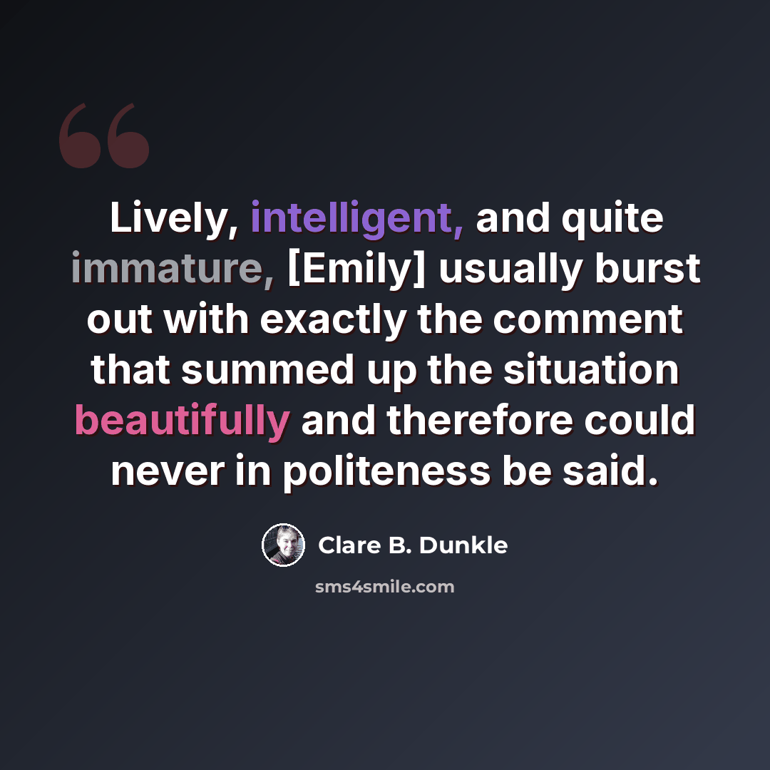“Lively, intelligent, and quite immature, [Emily] usually burst out with exactly the comment that summed up the situation beautifully and therefore could never in politeness be said.” quote by Clare B. Dunkle