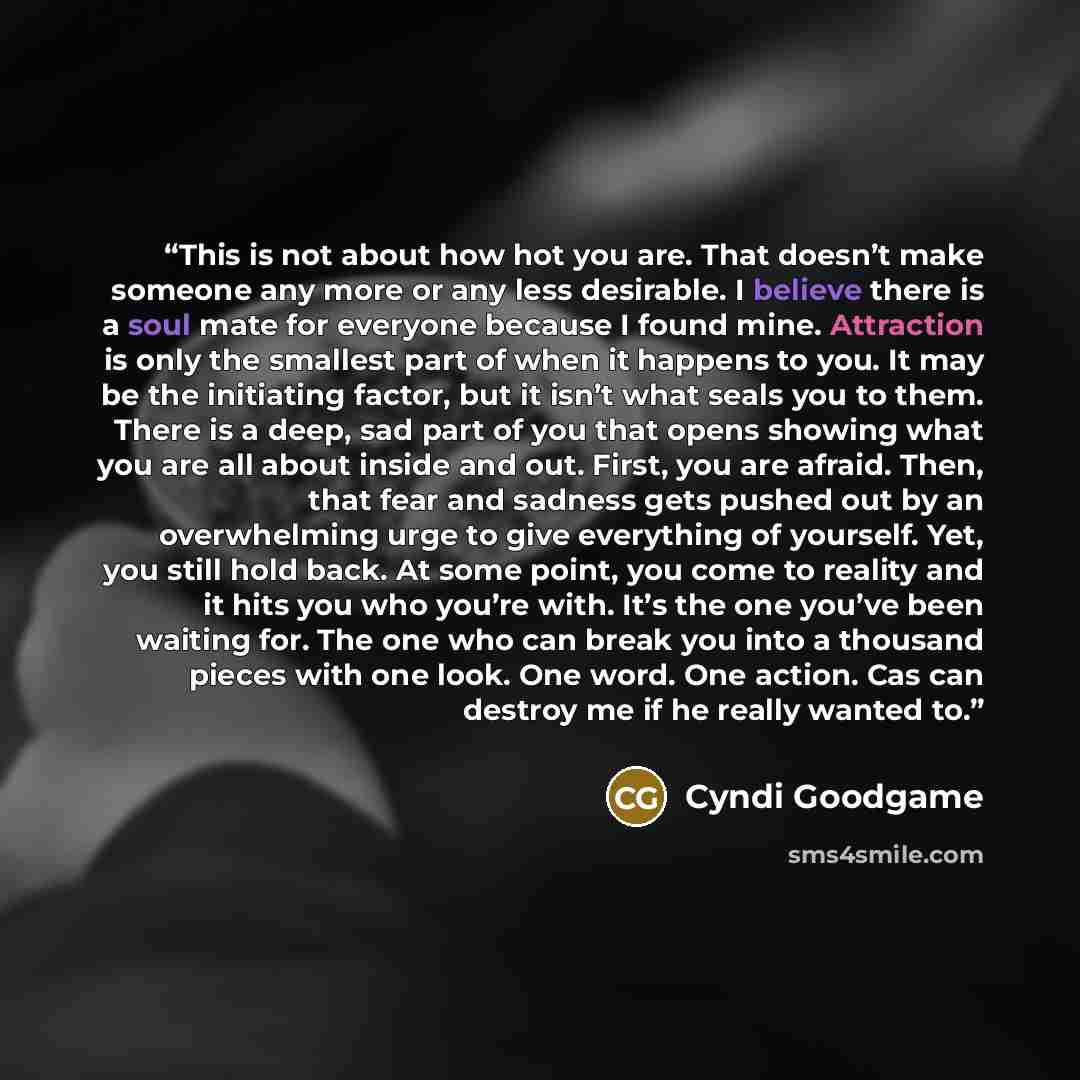 “This is not about how hot you are. That doesn’t make someone any more or any less desirable. I believe there is a soul mate for everyone because I found mine. Attraction is only the smallest part of when it happens to you. It may be the initiating factor, but it isn’t what seals you to them. There…” quote by Cyndi Goodgame
