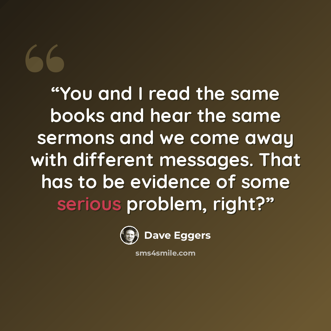 “You and I read the same books and hear the same sermons and we come away with different messages. That has to be evidence of some serious problem, right?” quote by Dave Eggers