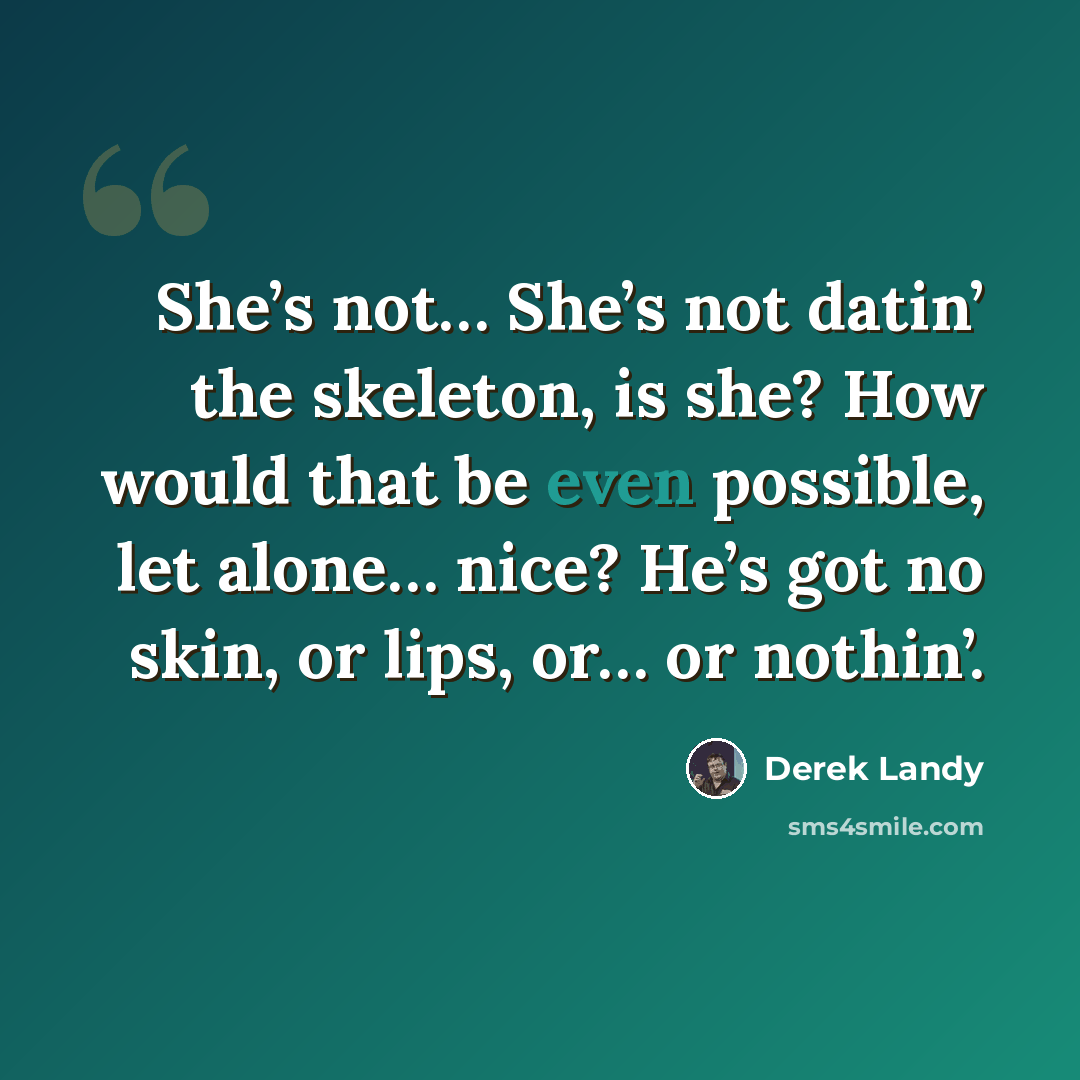 “She’s not… She’s not datin’ the skeleton, is she? How would that be even possible, let alone… nice? He’s got no skin, or lips, or… or nothin’.” quote by Derek Landy