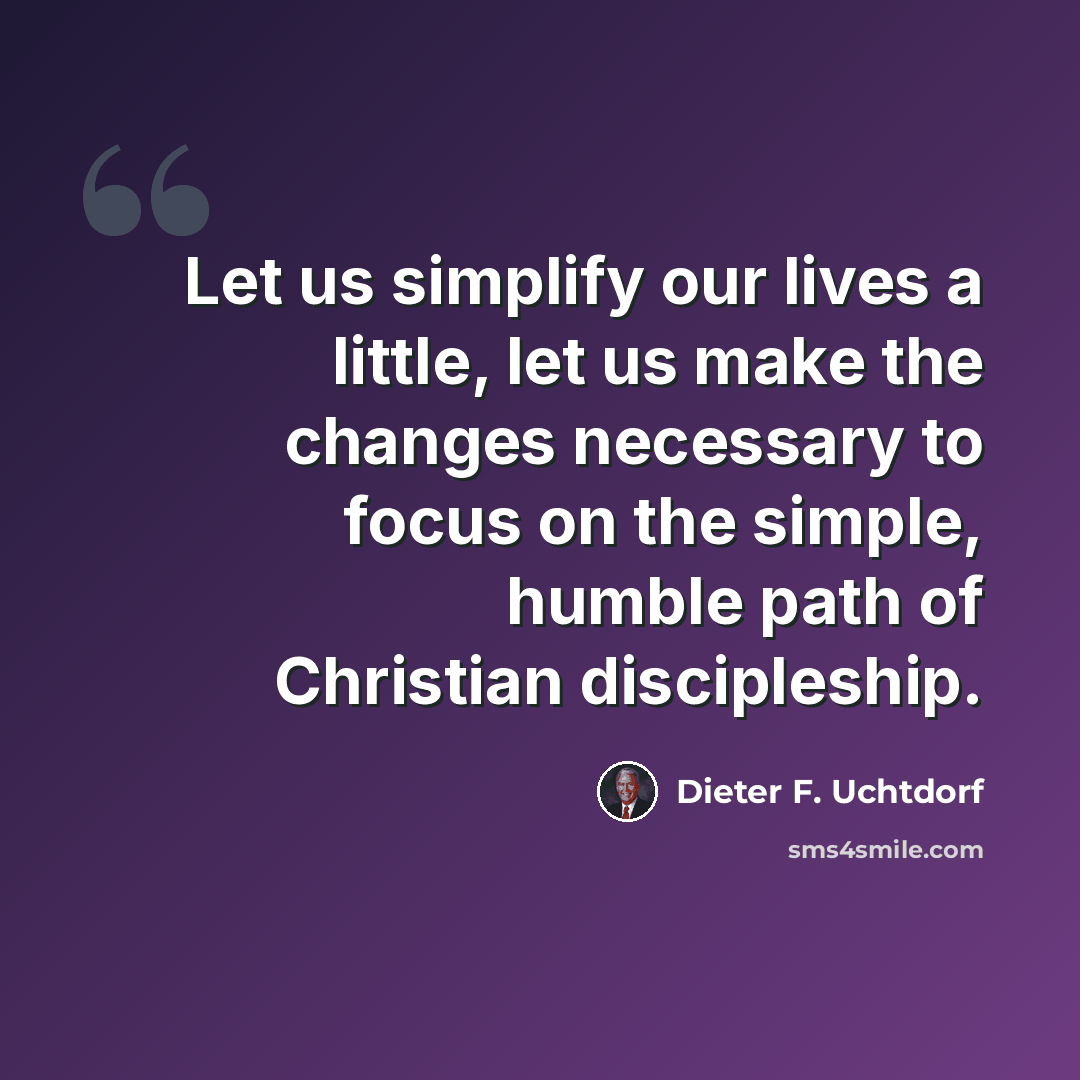 “Let us simplify our lives a little, let us make the changes necessary to focus on the simple, humble path of Christian discipleship.” quote by Dieter F. Uchtdorf