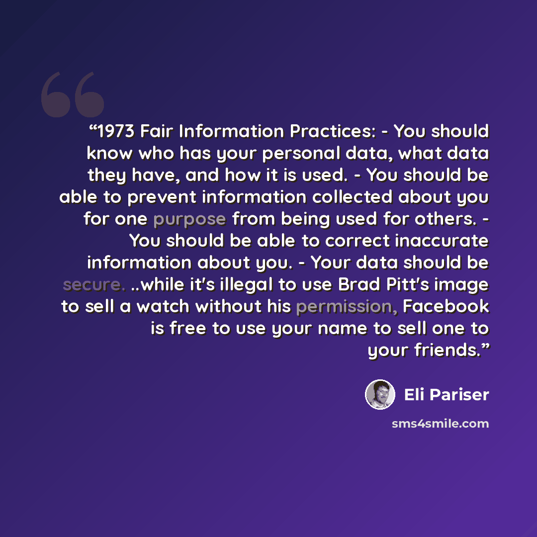 “1973 Fair Information Practices: - You should know who has your personal data, what data they have, and how it is used. - You should be able to prevent information collected about you for one purpose from being used for others. - You should be able to correct inaccurate information about you…” quote by Eli Pariser