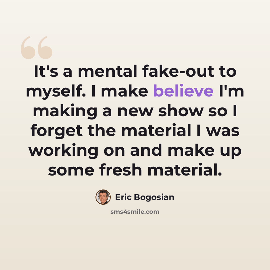 “It's a mental fake-out to myself. I make believe I'm making a new show so I forget the material I was working on and make up some fresh material.” quote by Eric Bogosian