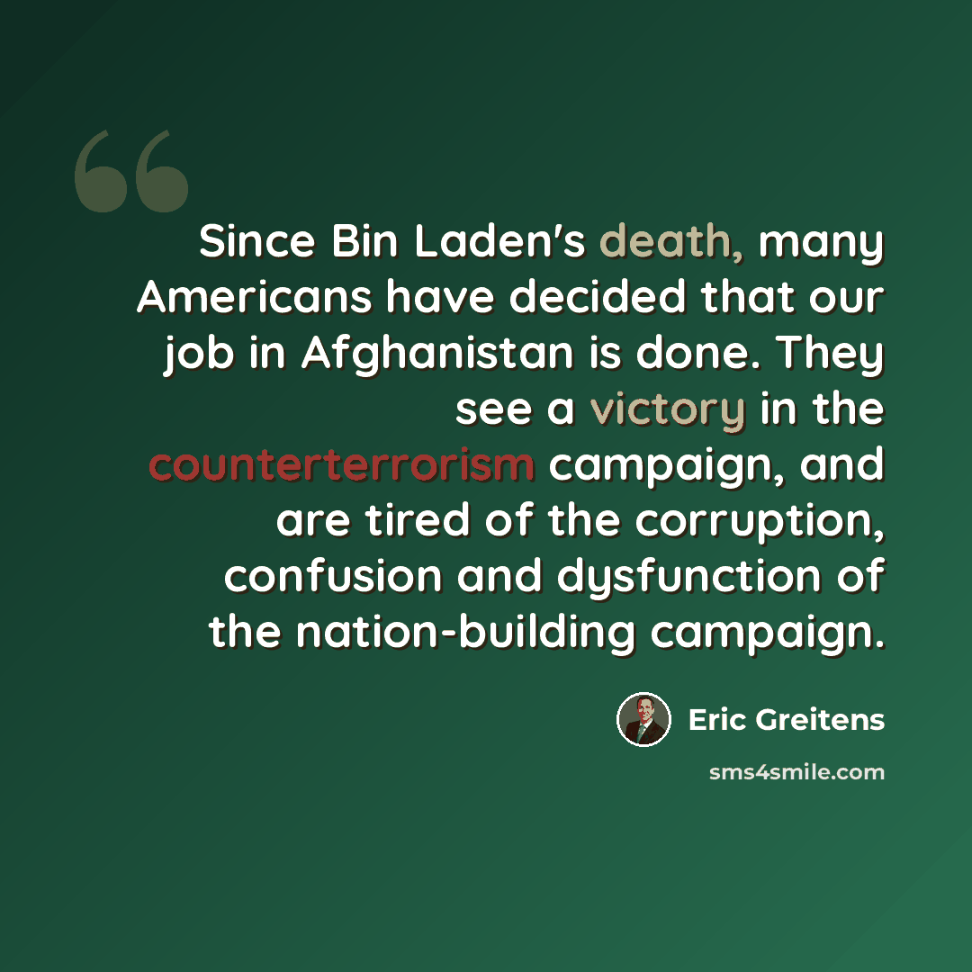 “Since Bin Laden's death, many Americans have decided that our job in Afghanistan is done. They see a victory in the counterterrorism campaign, and are tired of the corruption, confusion and dysfunction of the nation-building campaign.” quote by Eric Greitens