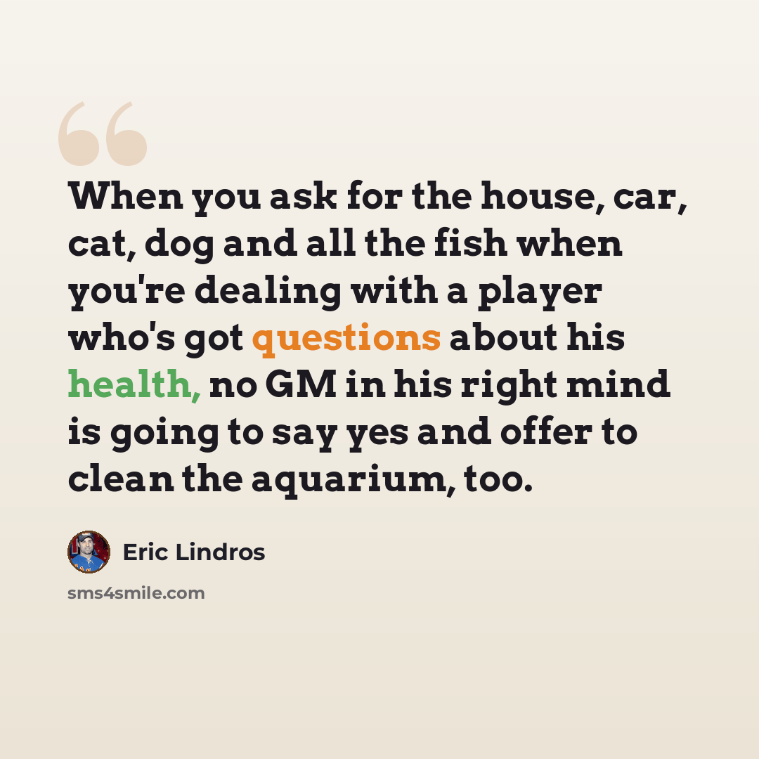 “When you ask for the house, car, cat, dog and all the fish when you're dealing with a player who's got questions about his health, no GM in his right mind is going to say yes and offer to clean the aquarium, too.” quote by Eric Lindros