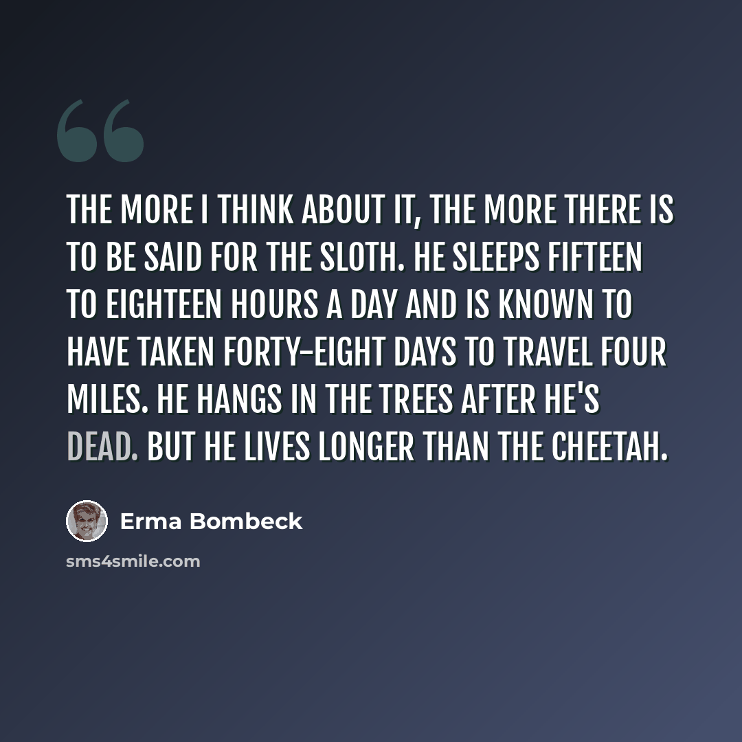 “The more I think about it, the more there is to be said for the sloth. He sleeps fifteen to eighteen hours a day and is known to have taken forty-eight days to travel four miles. He hangs in the trees after he's dead. But he lives longer than the cheetah.” quote by Erma Bombeck
