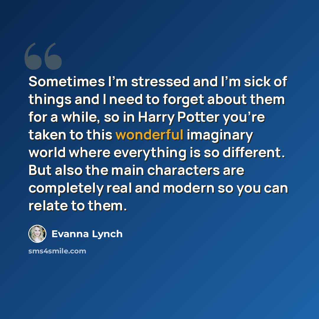 “Sometimes I'm stressed and I'm sick of things and I need to forget about them for a while, so in Harry Potter you're taken to this wonderful imaginary world where everything is so different. But also the main characters are completely real and modern so you can relate to them.” quote by Evanna Lynch