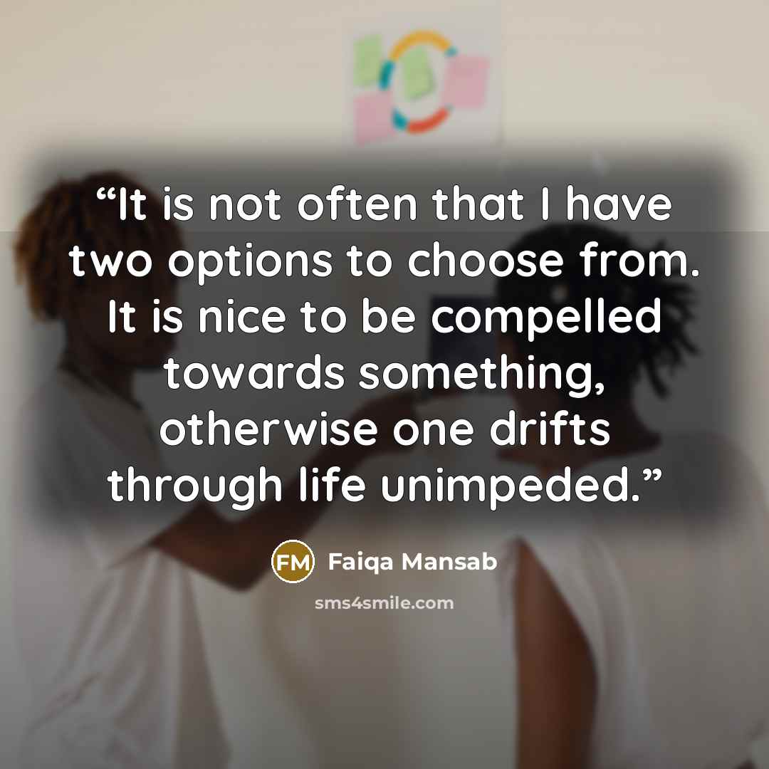 “It is not often that I have two options to choose from. It is nice to be compelled towards something, otherwise one drifts through life unimpeded.” quote by Faiqa Mansab