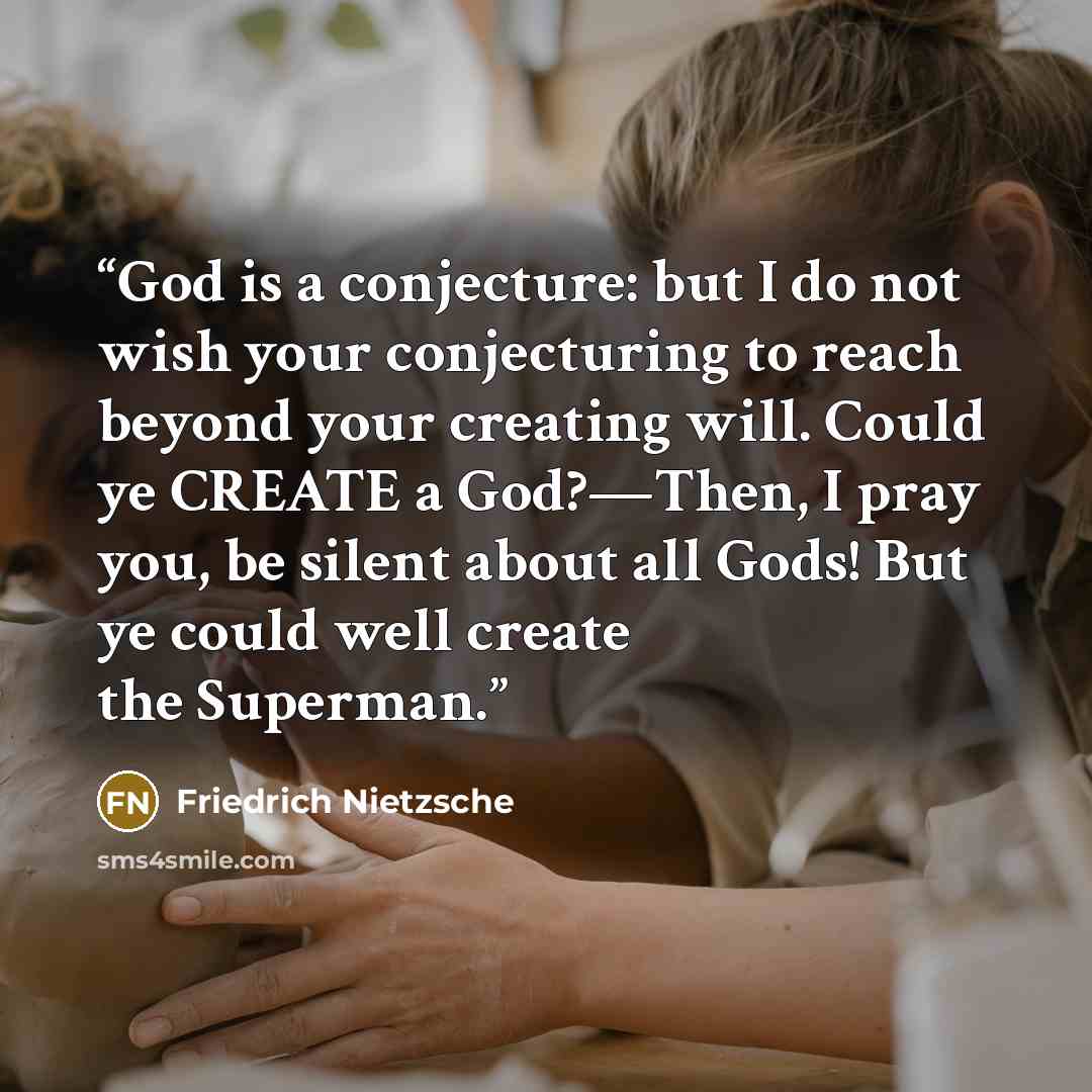 “God is a conjecture: but I do not wish your conjecturing to reach beyond your creating will. Could ye CREATE a God?—Then, I pray you, be silent about all Gods! But ye could well create the Superman.” quote by Friedrich Nietzsche