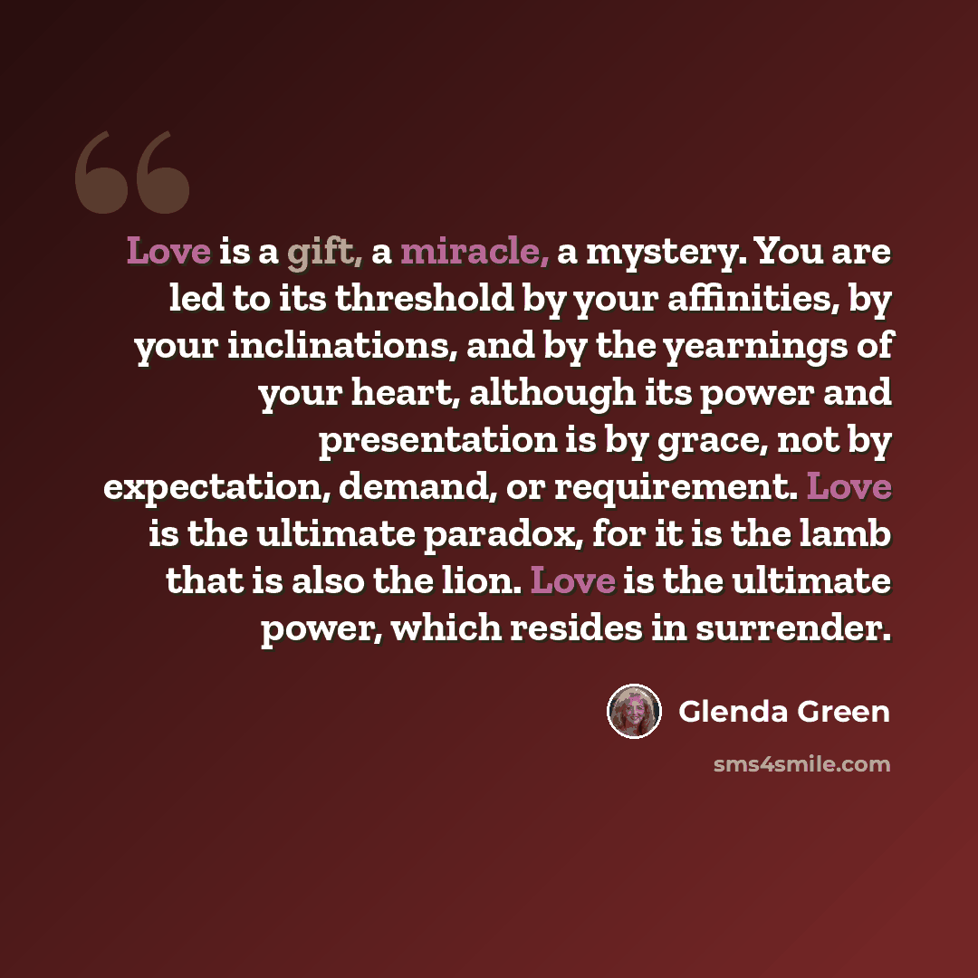 “Love is a gift, a miracle, a mystery. You are led to its threshold by your affinities, by your inclinations, and by the yearnings of your heart, although its power and presentation is by grace, not by expectation, demand, or requirement. Love is the ultimate paradox, for it is the lamb that is…” quote by Glenda Green