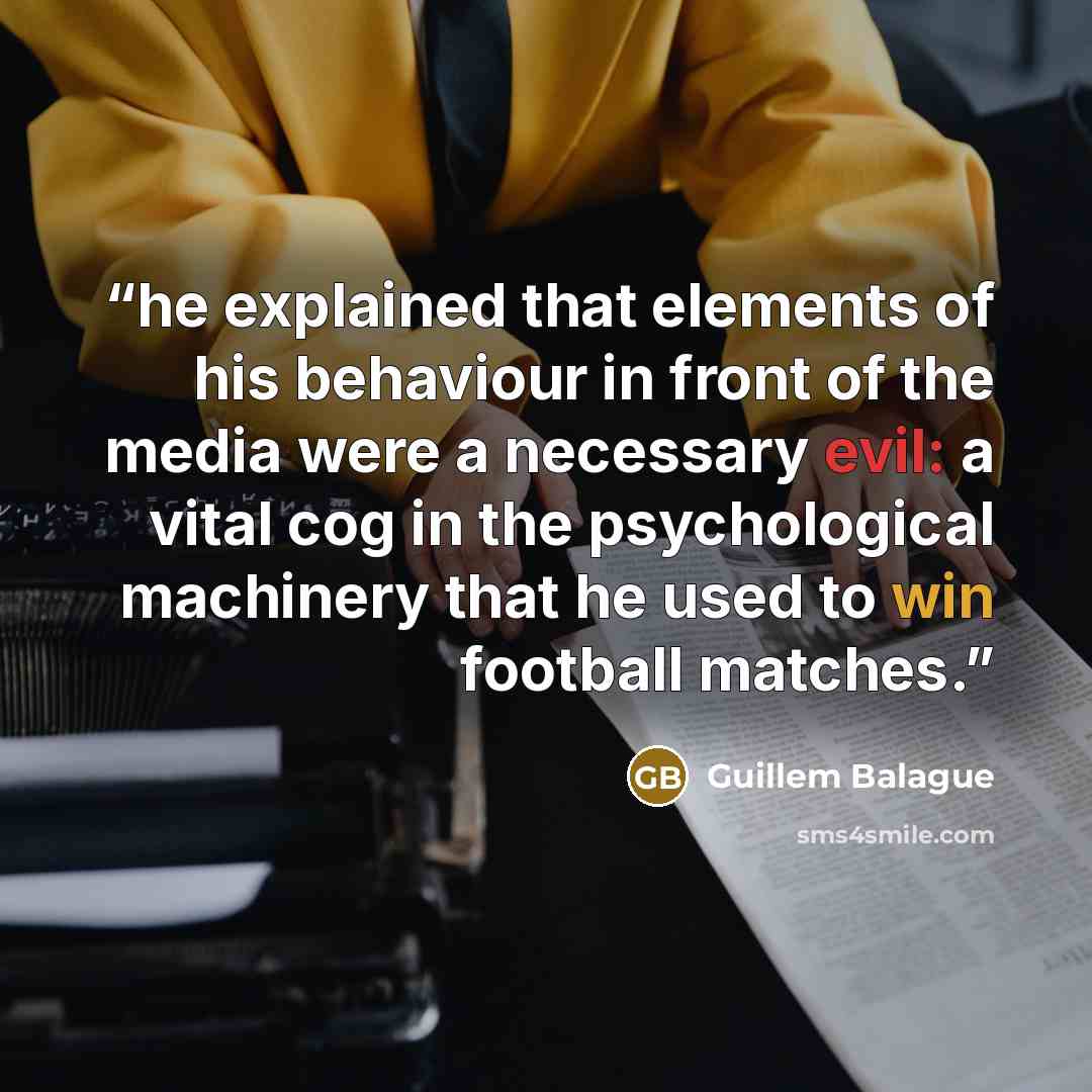 “he explained that elements of his behaviour in front of the media were a necessary evil: a vital cog in the psychological machinery that he used to win football matches.” quote by Guillem Balague