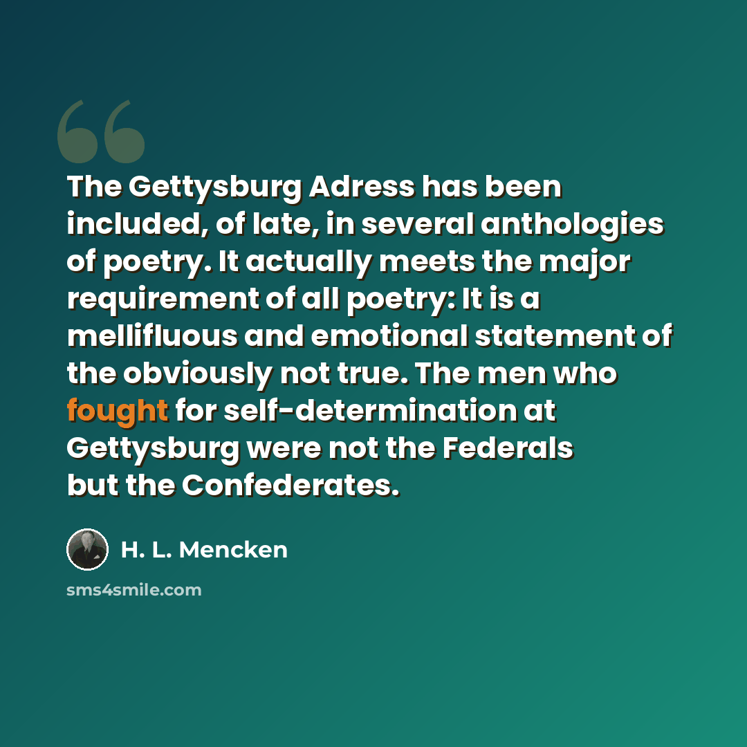 “The Gettysburg Adress has been included, of late, in several anthologies of poetry. It actually meets the major requirement of all poetry: It is a mellifluous and emotional statement of the obviously not true. The men who fought for self-determination at Gettysburg were not the Federals but the…” quote by H. L. Mencken