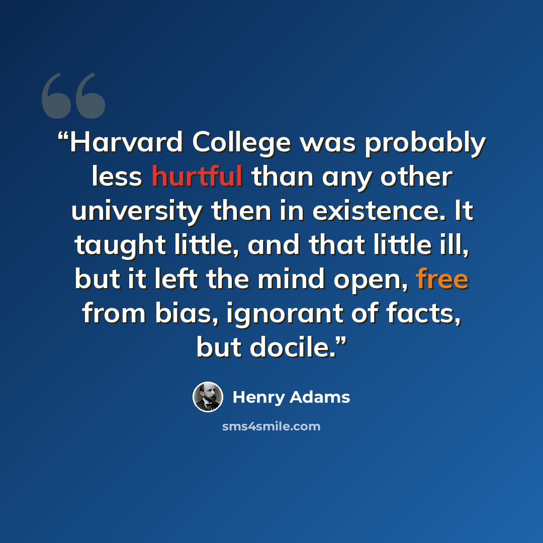 “Harvard College was probably less hurtful than any other university then in existence. It taught little, and that little ill, but it left the mind open, free from bias, ignorant of facts, but docile.” quote by Henry Adams