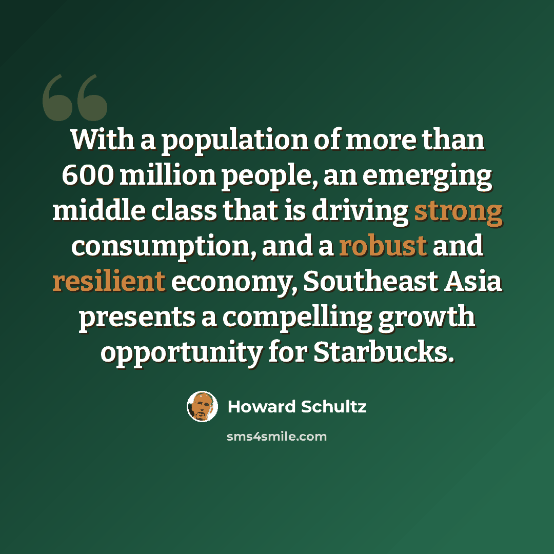 “With a population of more than 600 million people, an emerging middle class that is driving strong consumption, and a robust and resilient economy, Southeast Asia presents a compelling growth opportunity for Starbucks.” quote by Howard Schultz