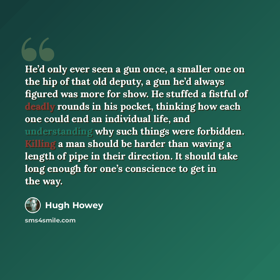 “He’d only ever seen a gun once, a smaller one on the hip of that old deputy, a gun he’d always figured was more for show. He stuffed a fistful of deadly rounds in his pocket, thinking how each one could end an individual life, and understanding why such things were forbidden. Killing a man should…” quote by Hugh Howey