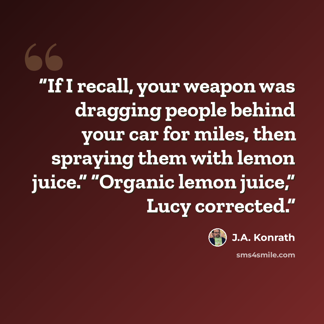 “If I recall, your weapon was dragging people behind your car for miles, then spraying them with lemon juice.” “Organic lemon juice,” Lucy corrected.” quote by J.A. Konrath