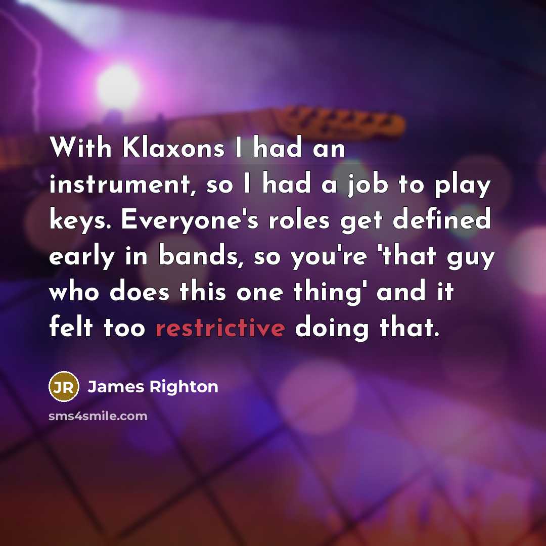 “With Klaxons I had an instrument, so I had a job to play keys. Everyone's roles get defined early in bands, so you're 'that guy who does this one thing' and it felt too restrictive doing that.” quote by James Righton