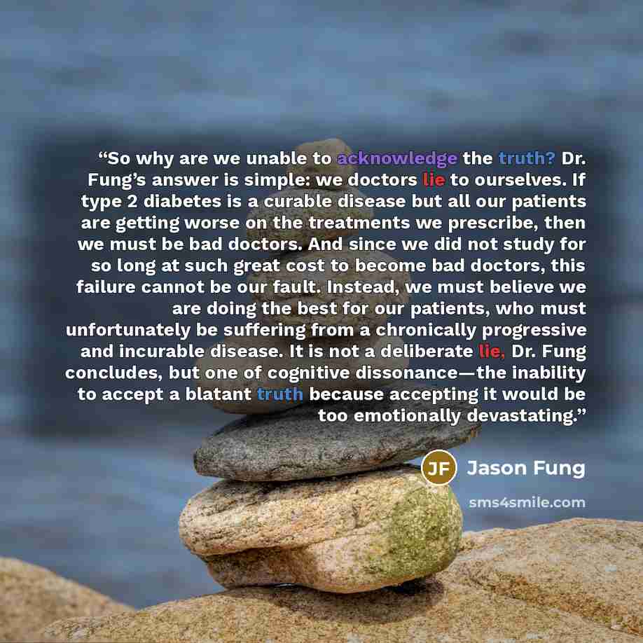 “So why are we unable to acknowledge the truth? Dr. Fung’s answer is simple: we doctors lie to ourselves. If type 2 diabetes is a curable disease but all our patients are getting worse on the treatments we prescribe, then we must be bad doctors. And since we did not study for so long at such great…” quote by Jason Fung