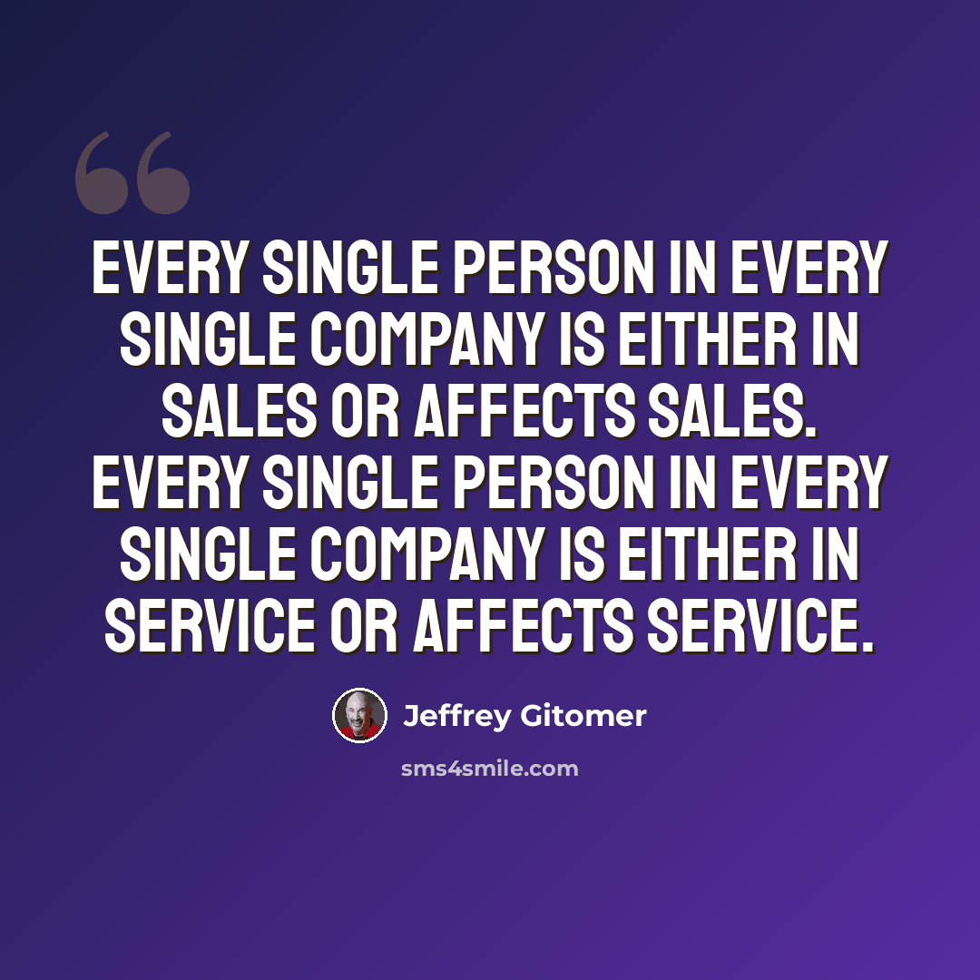 “Every single person in every single company is either in sales or affects sales. Every single person in every single company is either in service or affects service.” quote by Jeffrey Gitomer