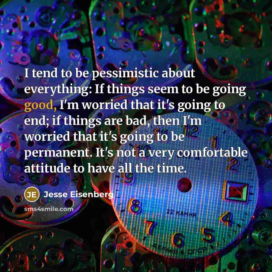 “I tend to be pessimistic about everything: If things seem to be going good, I'm worried that it's going to end; if things are bad, then I'm worried that it's going to be permanent. It's not a very comfortable attitude to have all the time.” quote by Jesse Eisenberg