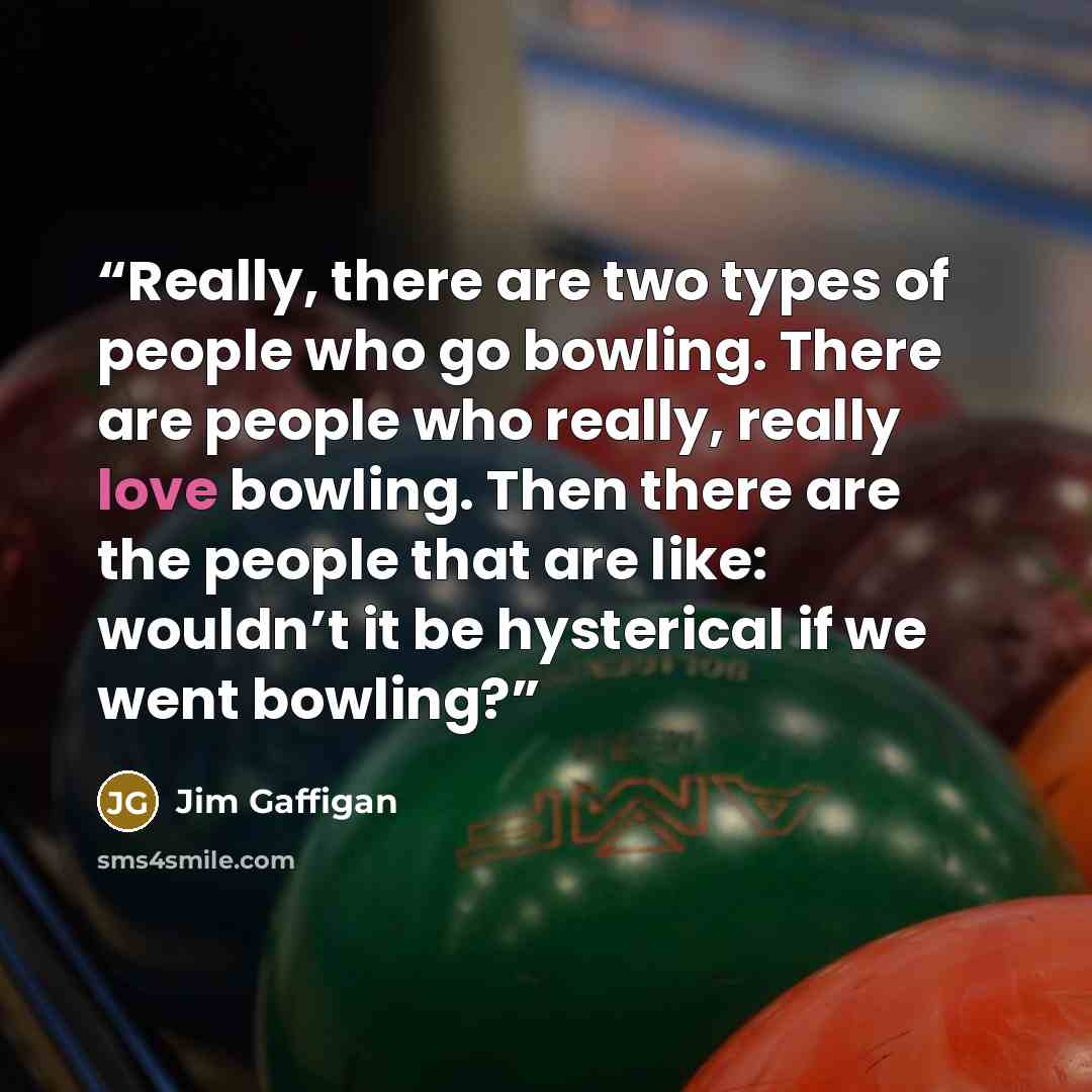 “Really, there are two types of people who go bowling. There are people who really, really love bowling. Then there are the people that are like: wouldn’t it be hysterical if we went bowling?” quote by Jim Gaffigan