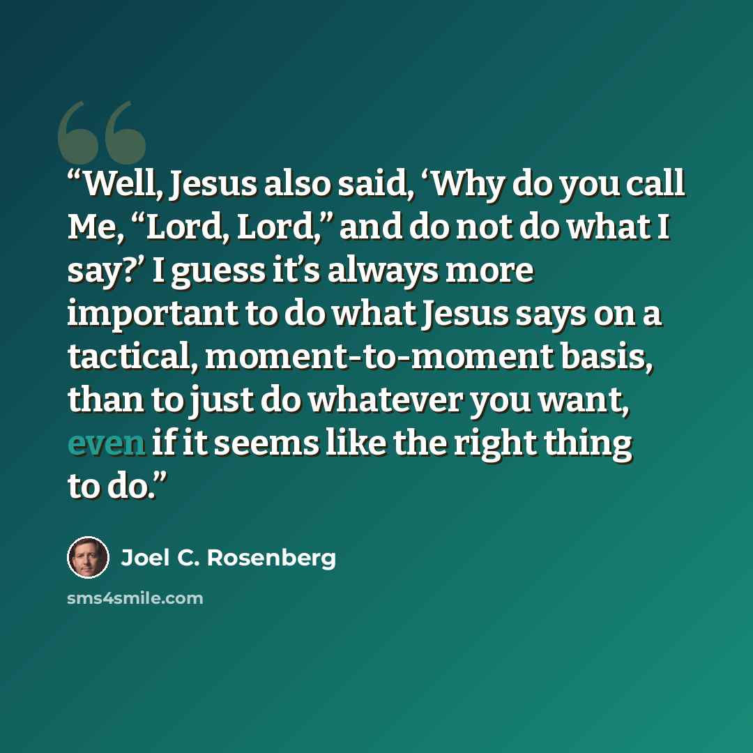 “Well, Jesus also said, ‘Why do you call Me, “Lord, Lord,” and do not do what I say?’ I guess it’s always more important to do what Jesus says on a tactical, moment-to-moment basis, than to just do whatever you want, even if it seems like the right thing to do.” quote by Joel C. Rosenberg