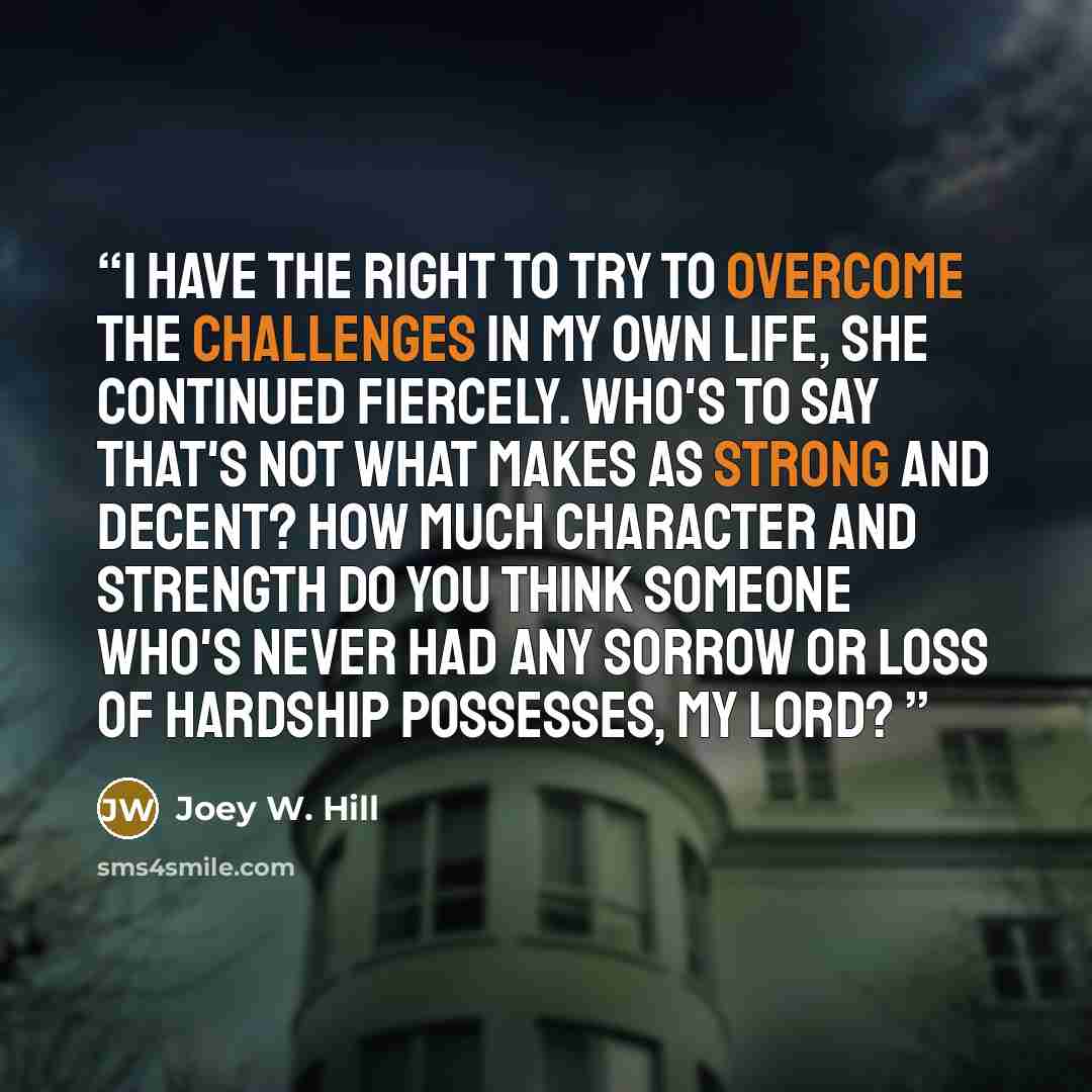 “I have the right to try to overcome the challenges in my own life, she continued fiercely. Who's to say that's not what makes as strong and decent? How much character and strength do you think someone who's never had any sorrow or loss of hardship possesses, My lord?” quote by Joey W. Hill