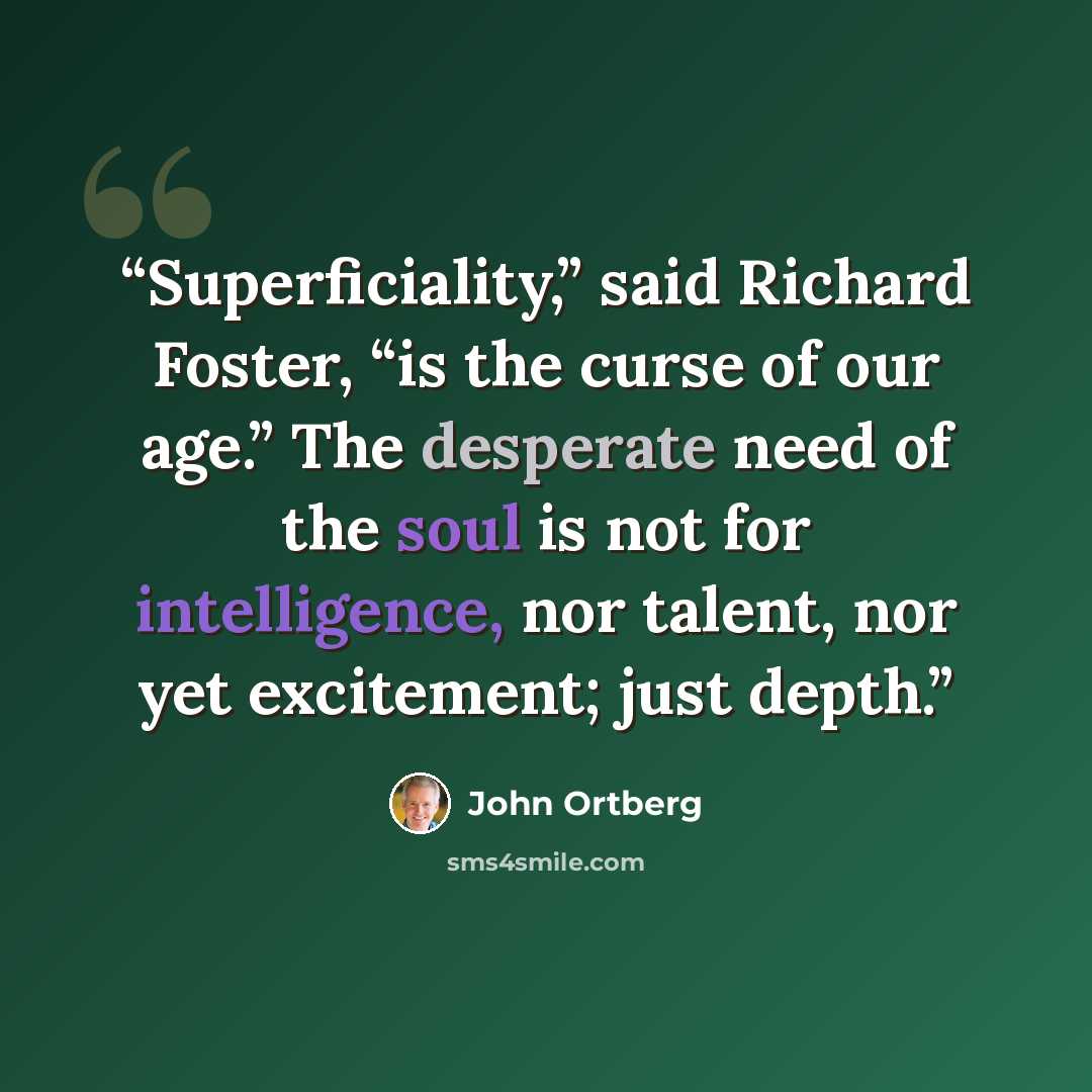 “Superficiality,” said Richard Foster, “is the curse of our age.” The desperate need of the soul is not for intelligence, nor talent, nor yet excitement; just depth.” quote by John Ortberg