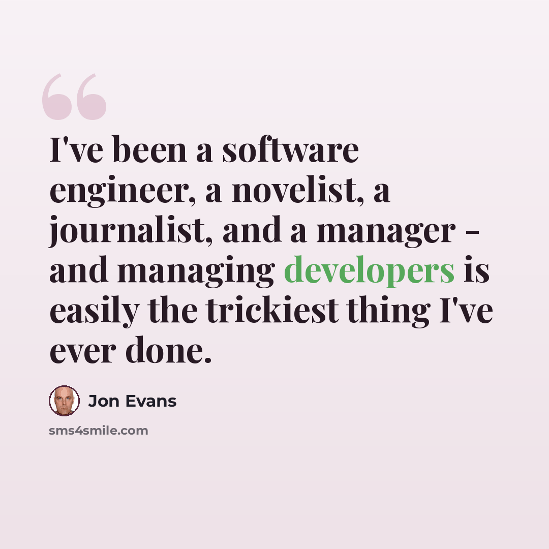 “I've been a software engineer, a novelist, a journalist, and a manager - and managing developers is easily the trickiest thing I've ever done.” quote by Jon Evans