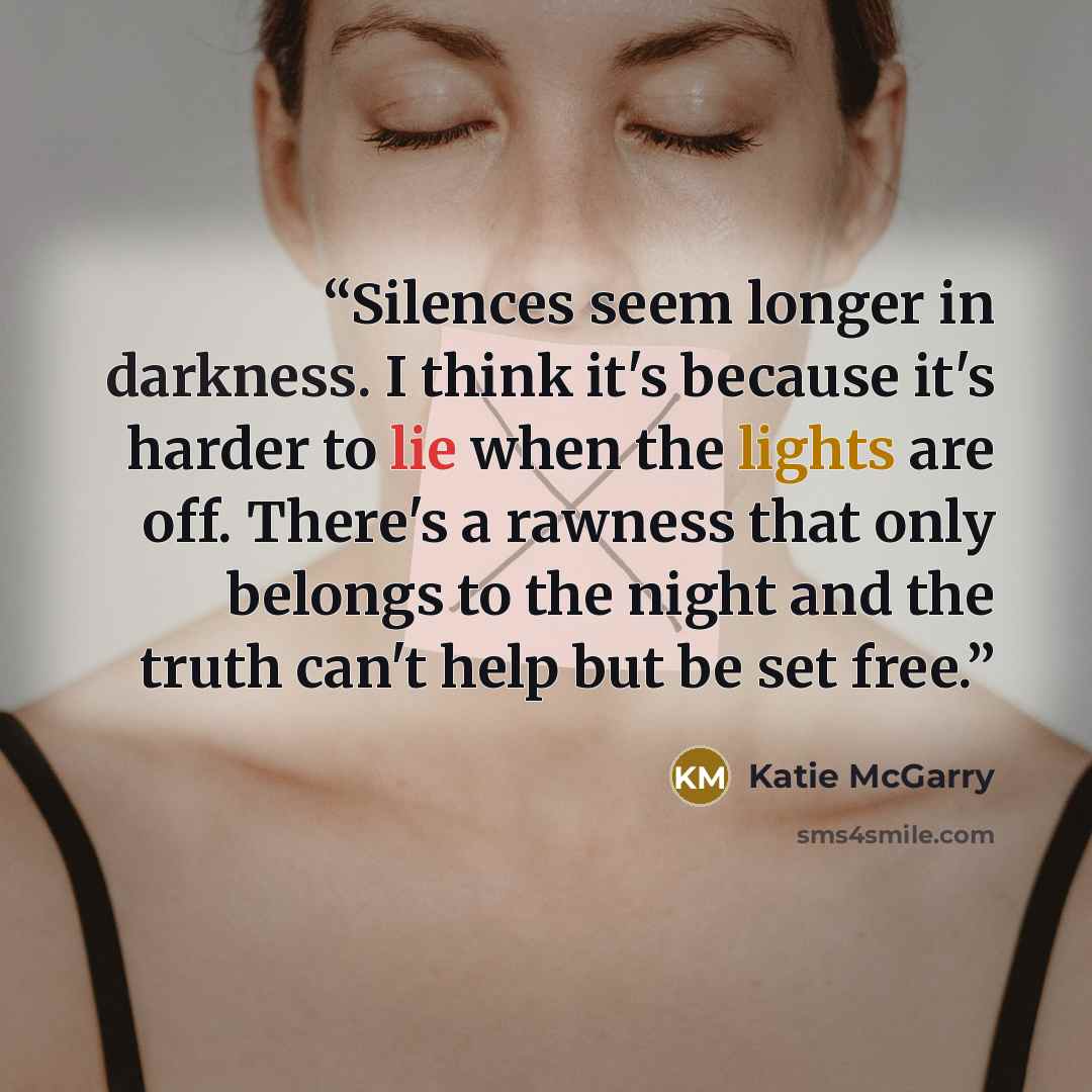 “Silences seem longer in darkness. I think it's because it's harder to lie when the lights are off. There's a rawness that only belongs to the night and the truth can't help but be set free.” quote by Katie McGarry
