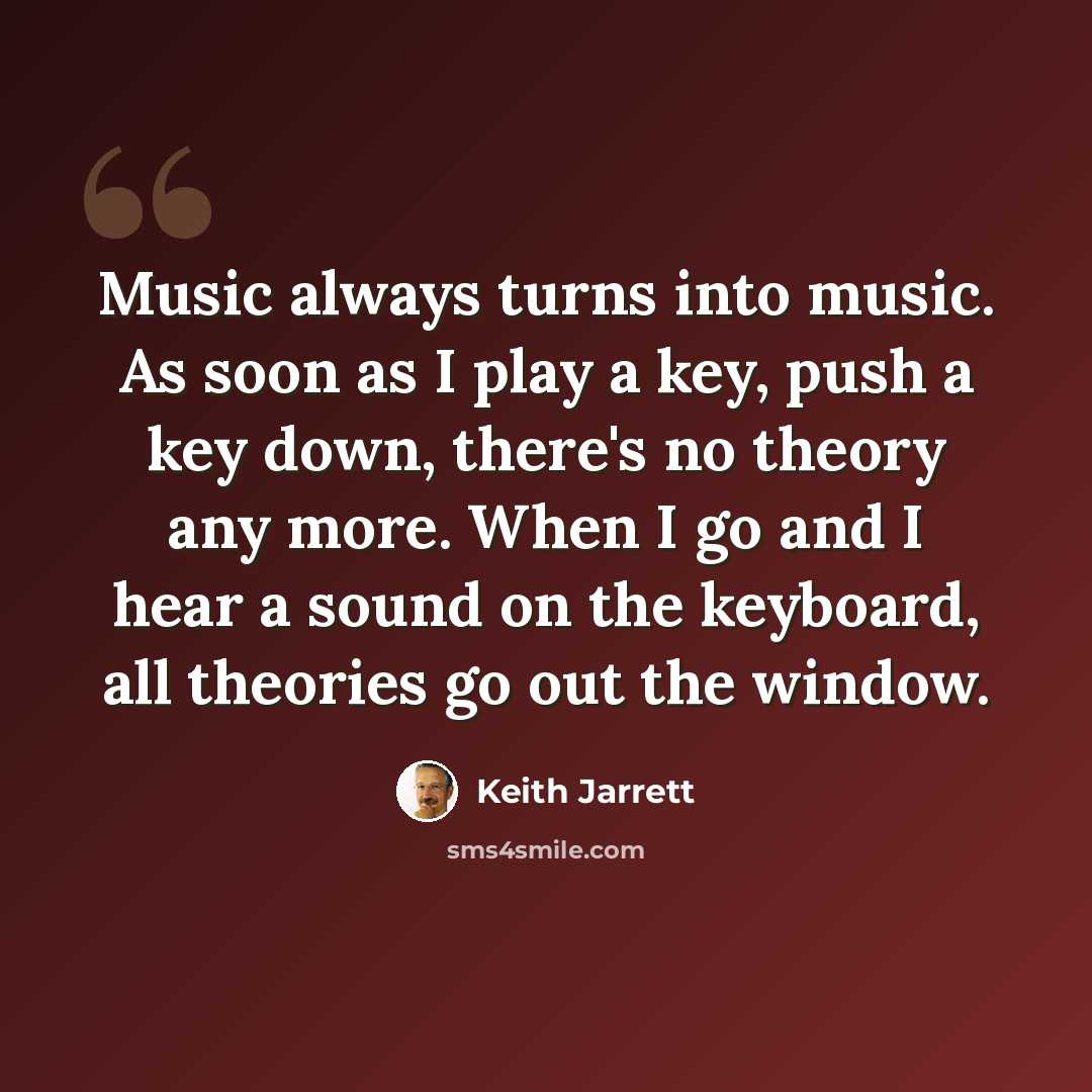 “Music always turns into music. As soon as I play a key, push a key down, there's no theory any more. When I go and I hear a sound on the keyboard, all theories go out the window.” quote by Keith Jarrett