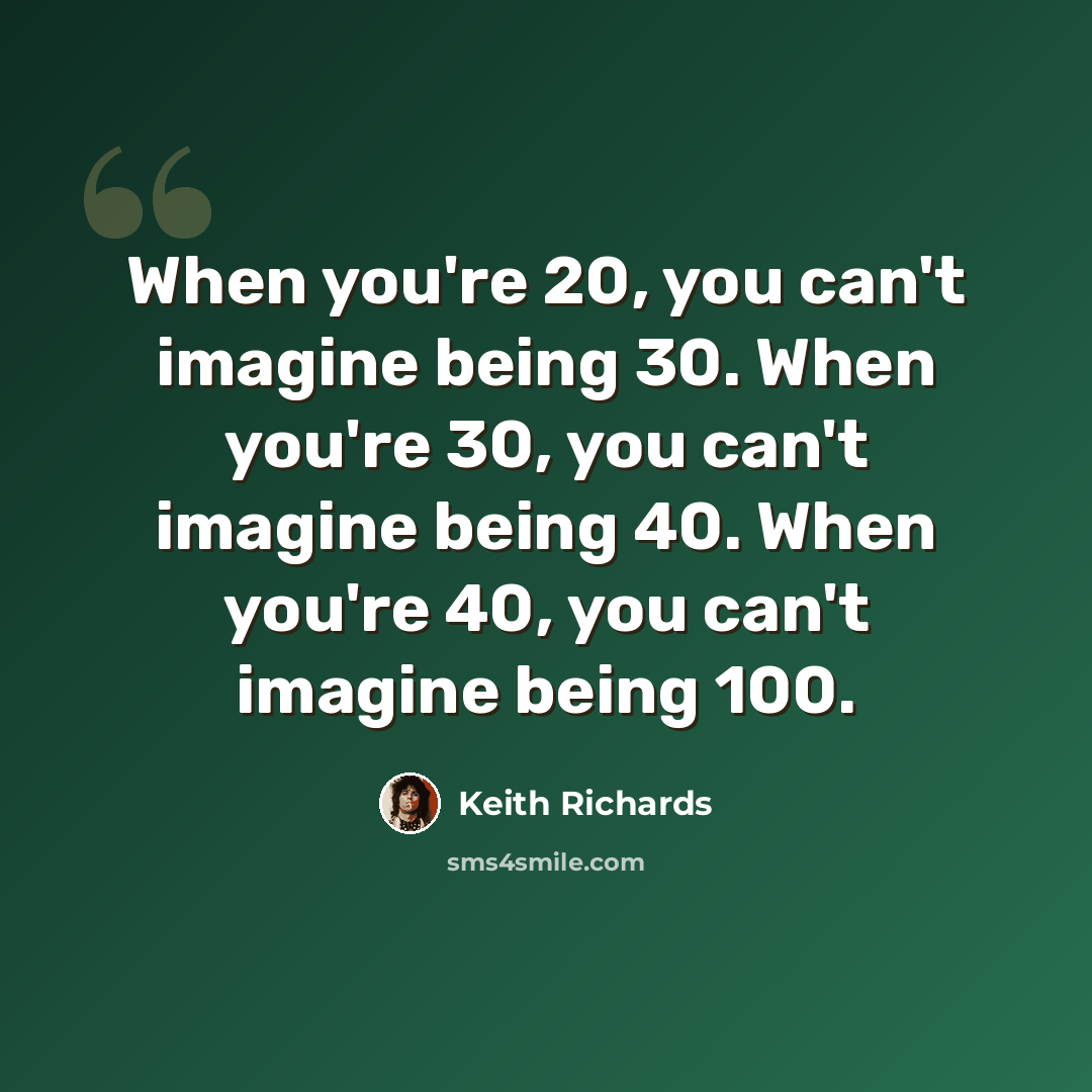 “When you're 20, you can't imagine being 30. When you're 30, you can't imagine being 40. When you're 40, you can't imagine being 100.” quote by Keith Richards