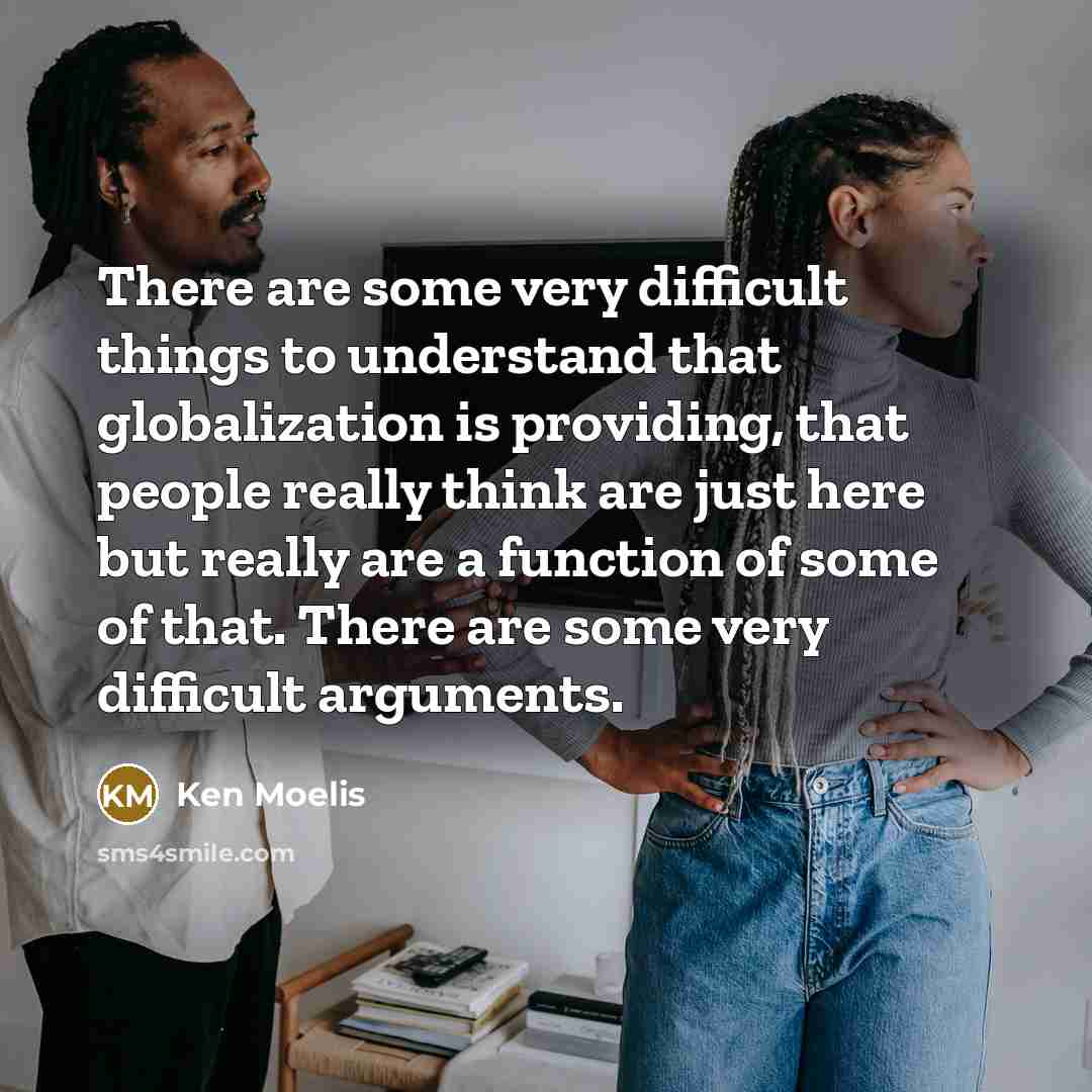 “There are some very difficult things to understand that globalization is providing, that people really think are just here but really are a function of some of that. There are some very difficult arguments.” quote by Ken Moelis