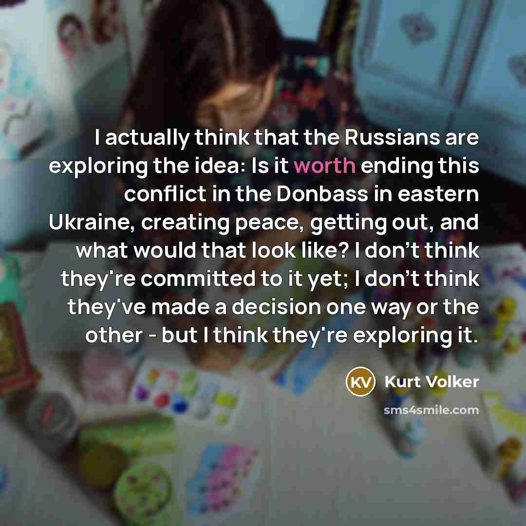 “I actually think that the Russians are exploring the idea: Is it worth ending this conflict in the Donbass in eastern Ukraine, creating peace, getting out, and what would that look like? I don't think they're committed to it yet; I don't think they've made a decision one way or the other - but I…” quote by Kurt Volker
