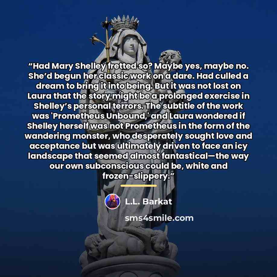 “Had Mary Shelley fretted so? Maybe yes, maybe no. She’d begun her classic work on a dare. Had culled a dream to bring it into being. But it was not lost on Laura that the story might be a prolonged exercise in Shelley’s personal terrors. The subtitle of the work was 'Prometheus Unbound,' and Laura…” quote by L.L. Barkat