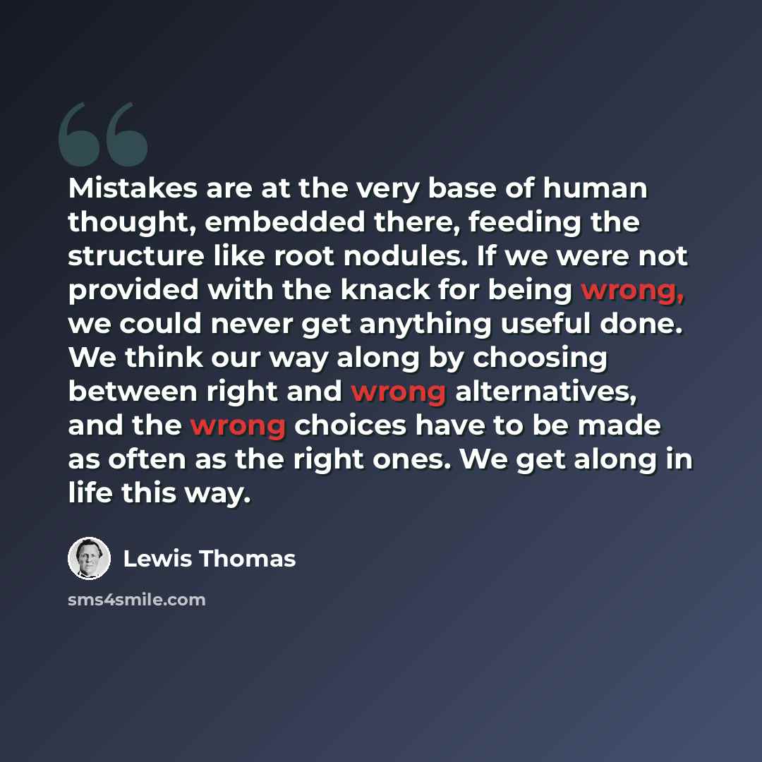 “Mistakes are at the very base of human thought, embedded there, feeding the structure like root nodules. If we were not provided with the knack for being wrong, we could never get anything useful done. We think our way along by choosing between right and wrong alternatives, and the wrong choices…” quote by Lewis Thomas