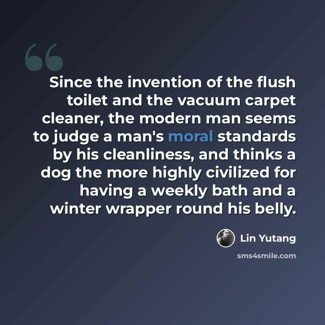 “Since the invention of the flush toilet and the vacuum carpet cleaner, the modern man seems to judge a man's moral standards by his cleanliness, and thinks a dog the more highly civilized for having a weekly bath and a winter wrapper round his belly.” quote by Lin Yutang