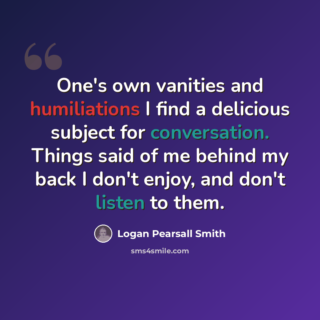 “One's own vanities and humiliations I find a delicious subject for conversation. Things said of me behind my back I don't enjoy, and don't listen to them.” quote by Logan Pearsall Smith