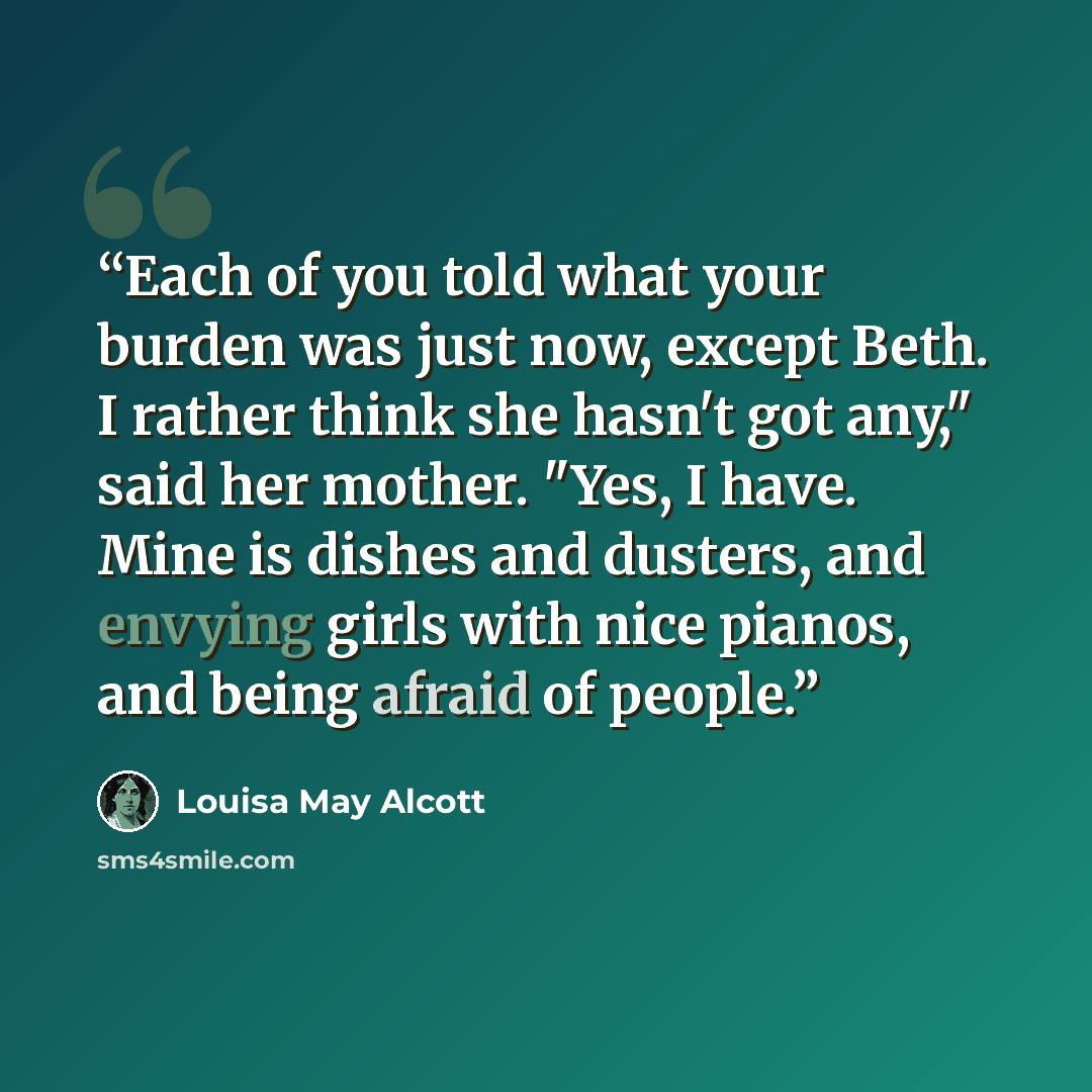 “Each of you told what your burden was just now, except Beth. I rather think she hasn't got any," said her mother. "Yes, I have. Mine is dishes and dusters, and envying girls with nice pianos, and being afraid of people.” quote by Louisa May Alcott