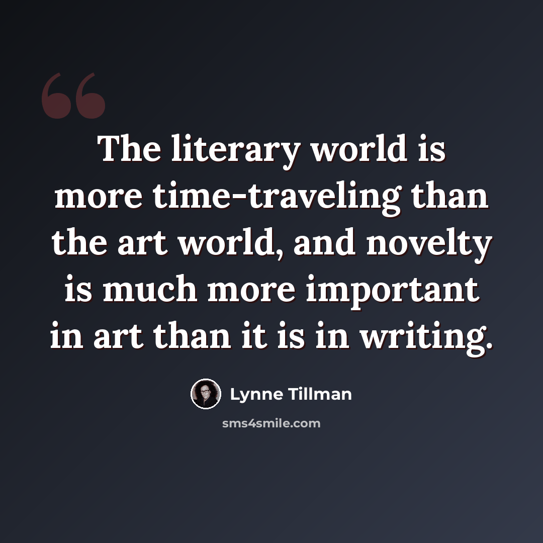“The literary world is more time-traveling than the art world, and novelty is much more important in art than it is in writing.” quote by Lynne Tillman