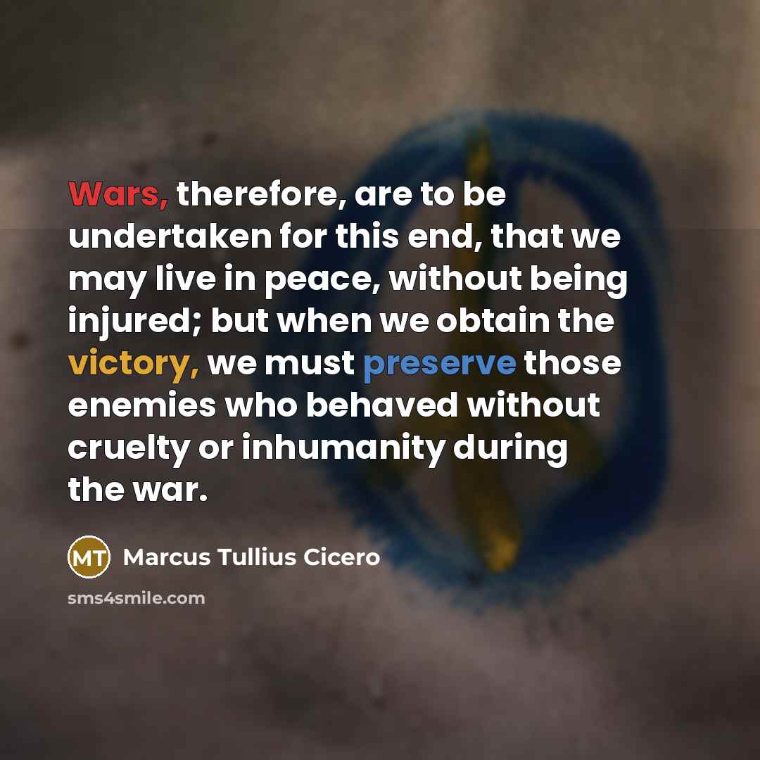 “Wars, therefore, are to be undertaken for this end, that we may live in peace, without being injured; but when we obtain the victory, we must preserve those enemies who behaved without cruelty or inhumanity during the war.” quote by Marcus Tullius Cicero