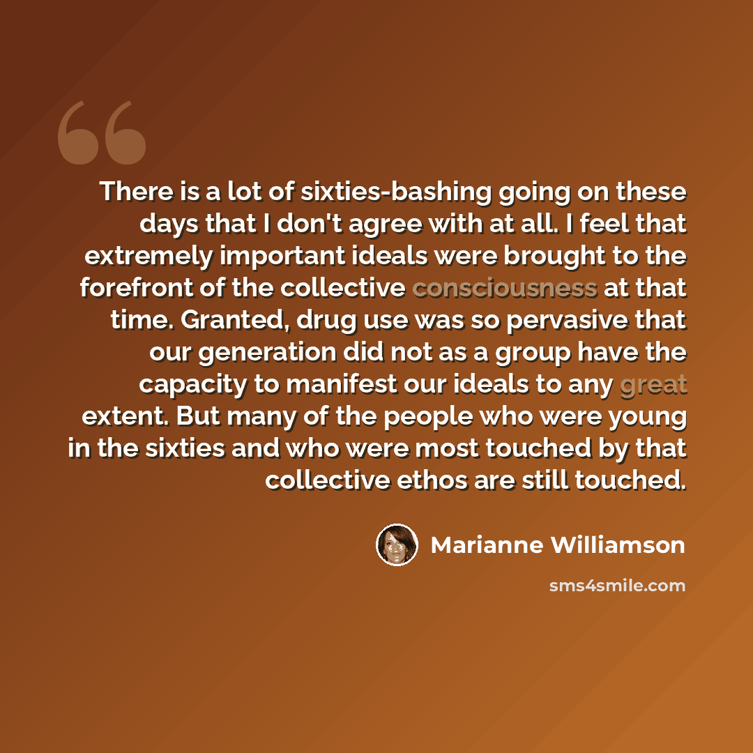 “There is a lot of sixties-bashing going on these days that I don't agree with at all. I feel that extremely important ideals were brought to the forefront of the collective consciousness at that time. Granted, drug use was so pervasive that our generation did not as a group have the capacity to…” quote by Marianne Williamson