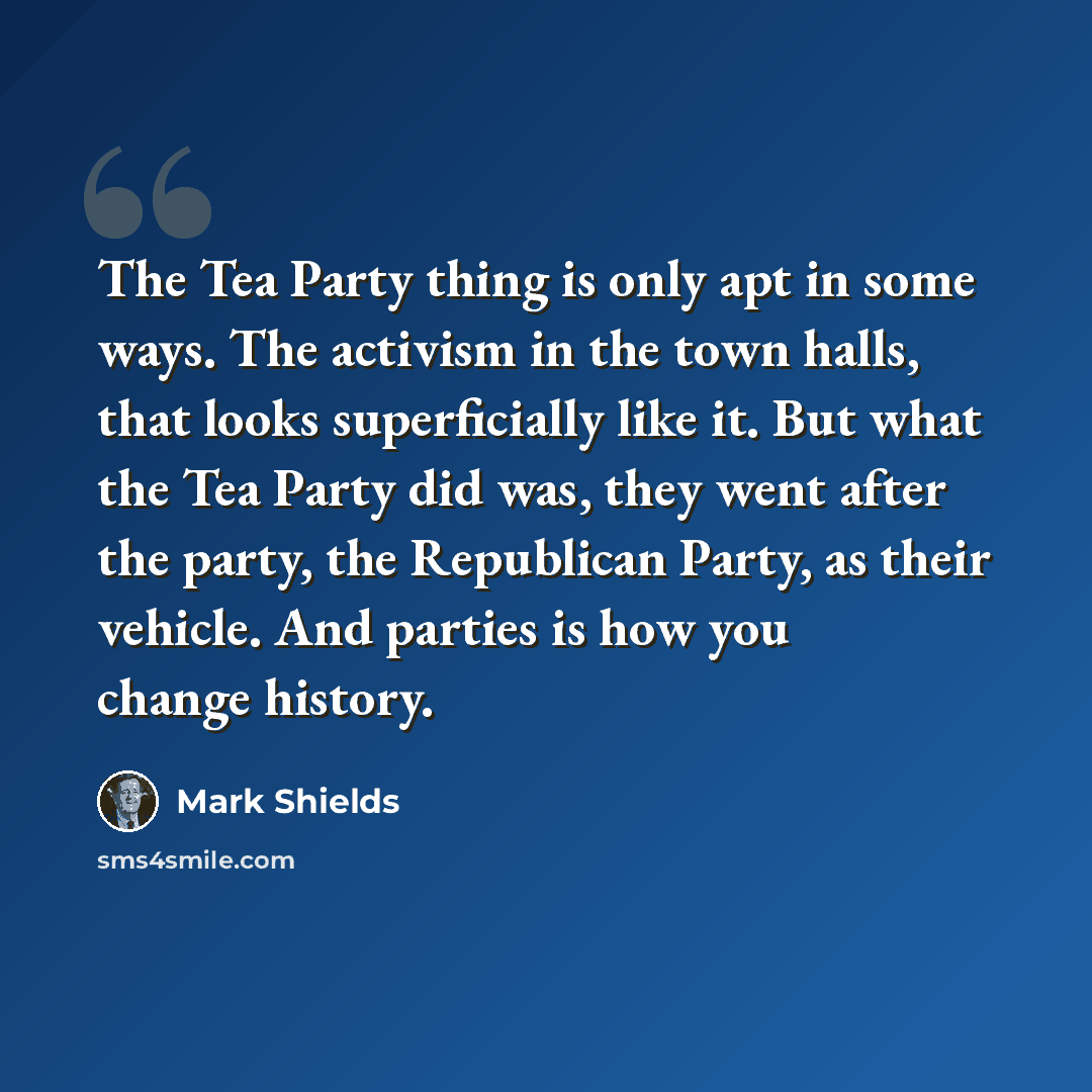 “The Tea Party thing is only apt in some ways. The activism in the town halls, that looks superficially like it. But what the Tea Party did was, they went after the party, the Republican Party, as their vehicle. And parties is how you change history.” quote by Mark Shields