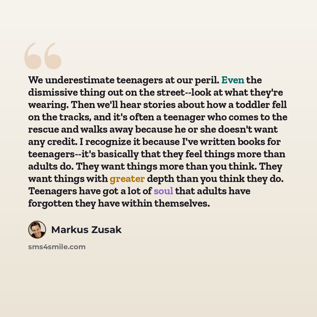 “We underestimate teenagers at our peril. Even the dismissive thing out on the street--look at what they're wearing. Then we'll hear stories about how a toddler fell on the tracks, and it's often a teenager who comes to the rescue and walks away because he or she doesn't want any credit. I…” quote by Markus Zusak