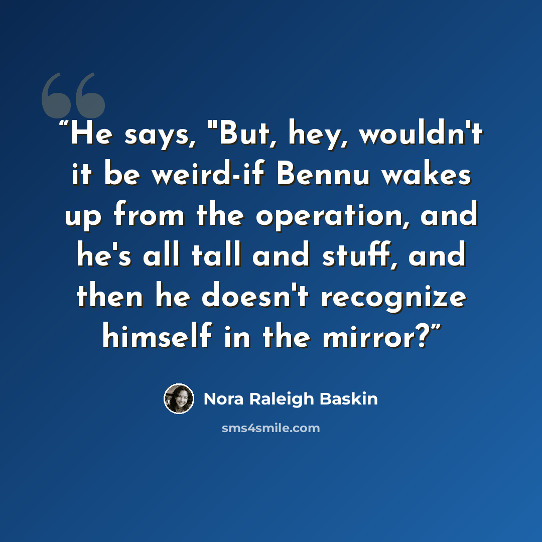 “He says, "But, hey, wouldn't it be weird-if Bennu wakes up from the operation, and he's all tall and stuff, and then he doesn't recognize himself in the mirror?” quote by Nora Raleigh Baskin