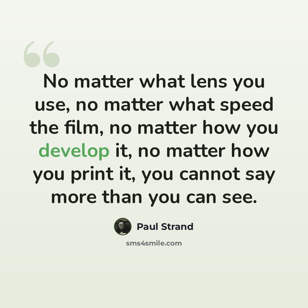“No matter what lens you use, no matter what speed the film, no matter how you develop it, no matter how you print it, you cannot say more than you can see.” quote by Paul Strand