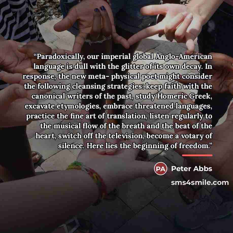 “Paradoxically, our imperial global Anglo-American language is dull with the glitter of its own decay. In response, the new meta- physical poet might consider the following cleansing strategies: keep faith with the canonical writers of the past, study Homeric Greek, excavate etymologies, embrace…” quote by Peter Abbs